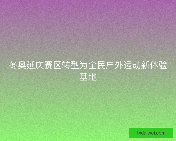 冬奥延庆赛区转型为全民户外运动新体验基地