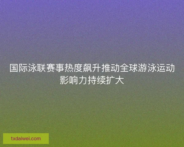 国际泳联赛事热度飙升推动全球游泳运动影响力持续扩大