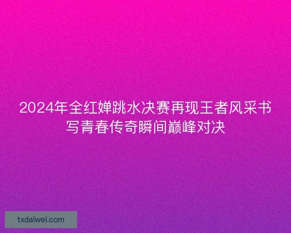 2024年全红婵跳水决赛再现王者风采书写青春传奇瞬间巅峰对决