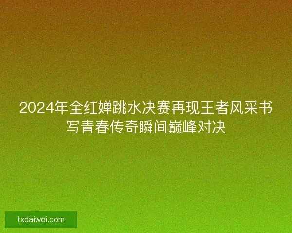 2024年全红婵跳水决赛再现王者风采书写青春传奇瞬间巅峰对决
